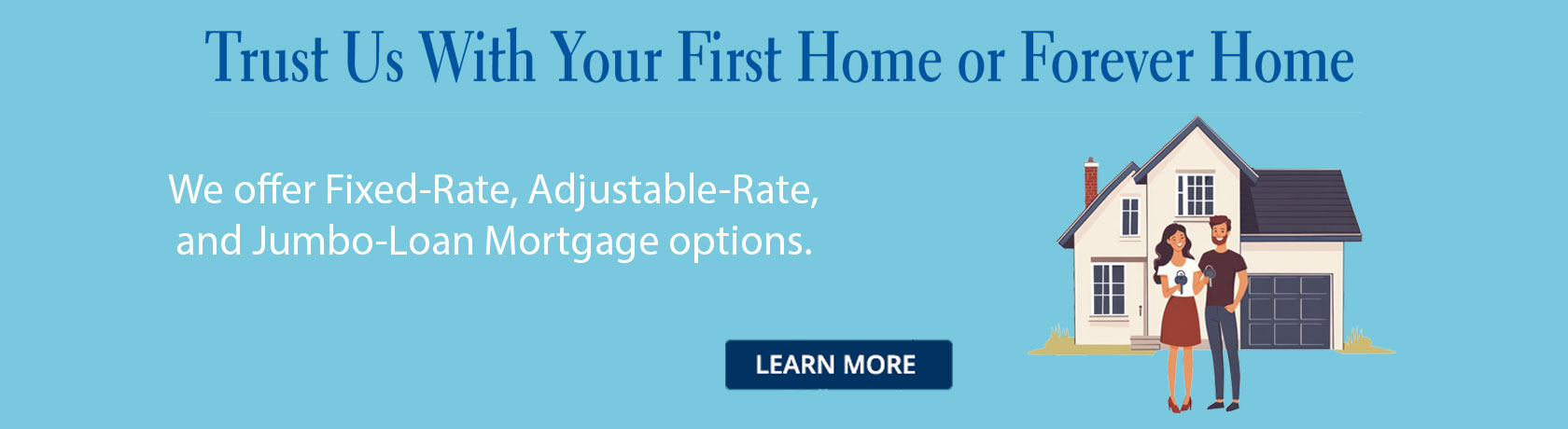 We offer Fixed-Rate, Adjustable-Rate, and Jumbo-Loan Mortgage options.